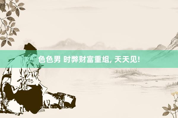 色色男 时弊财富重组， 天天见!