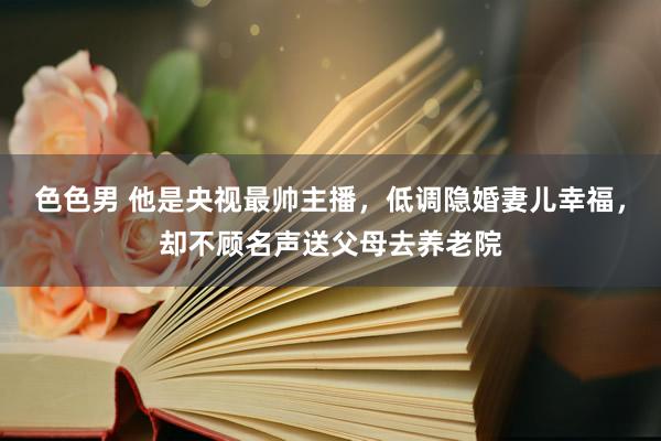 色色男 他是央视最帅主播，低调隐婚妻儿幸福，却不顾名声送父母去养老院