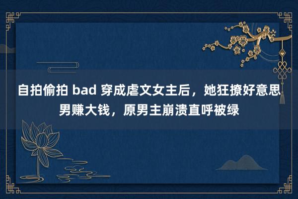 自拍偷拍 bad 穿成虐文女主后，她狂撩好意思男赚大钱，原男主崩溃直呼被绿