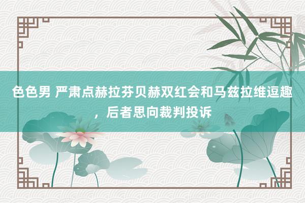 色色男 严肃点赫拉芬贝赫双红会和马兹拉维逗趣，后者思向裁判投诉