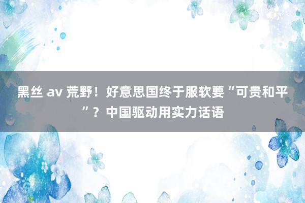 黑丝 av 荒野！好意思国终于服软要“可贵和平”？中国驱动用实力话语