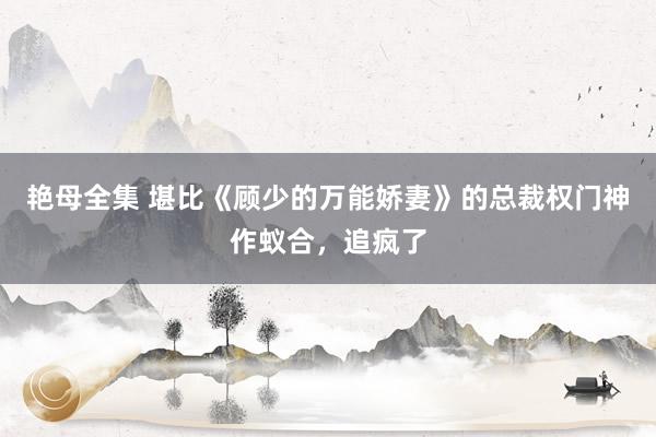 艳母全集 堪比《顾少的万能娇妻》的总裁权门神作蚁合，追疯了