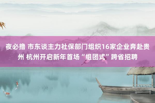 夜必撸 市东谈主力社保部门组织16家企业奔赴贵州 杭州开启新年首场“组团式”跨省招聘
