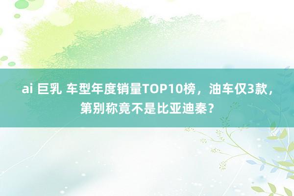 ai 巨乳 车型年度销量TOP10榜，油车仅3款，第别称竟不是比亚迪秦？