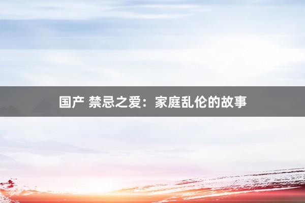 国产 禁忌之爱：家庭乱伦的故事