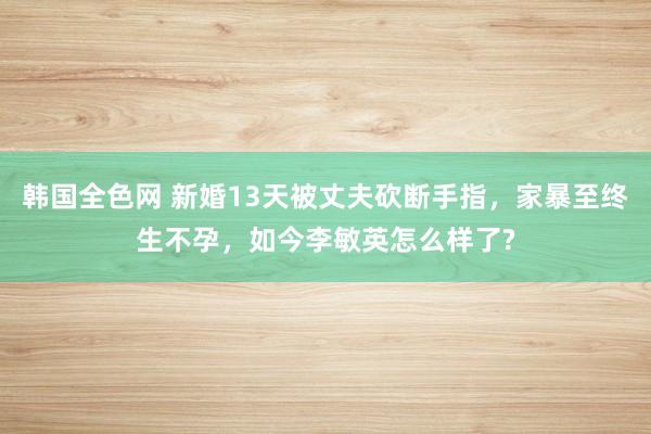 韩国全色网 新婚13天被丈夫砍断手指，家暴至终生不孕，如今李敏英怎么样了?