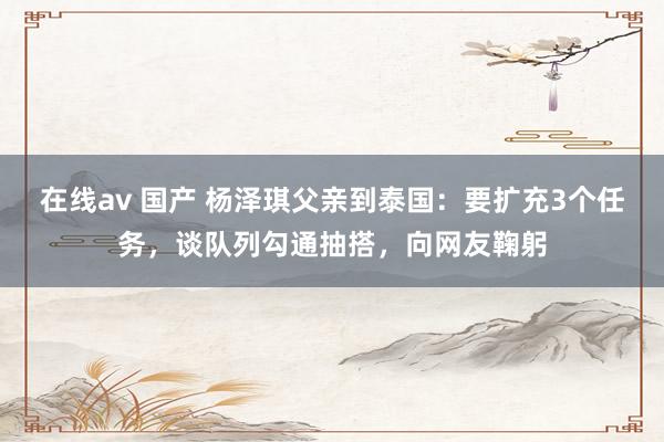 在线av 国产 杨泽琪父亲到泰国：要扩充3个任务，谈队列勾通抽搭，向网友鞠躬