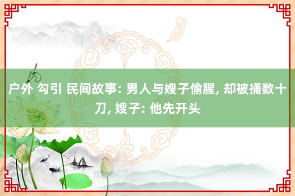 户外 勾引 民间故事: 男人与嫂子偷腥， 却被捅数十刀， 嫂子: 他先开头