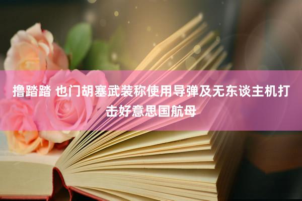 撸踏踏 也门胡塞武装称使用导弹及无东谈主机打击好意思国航母