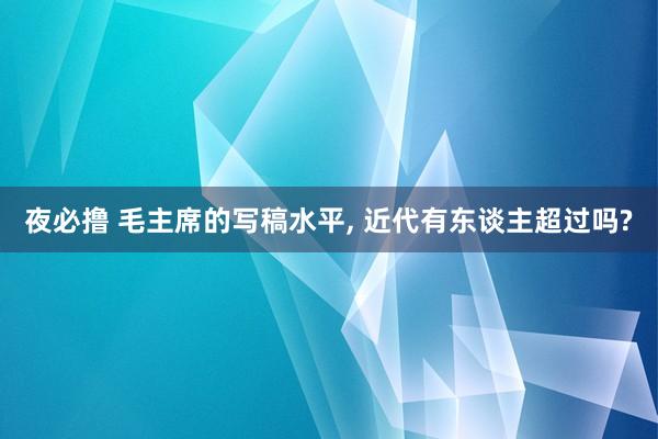 夜必撸 毛主席的写稿水平， 近代有东谈主超过吗?