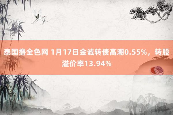 泰国撸全色网 1月17日金诚转债高潮0.55%，转股溢价率13.94%