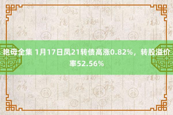 艳母全集 1月17日凤21转债高涨0.82%，转股溢价率52.56%