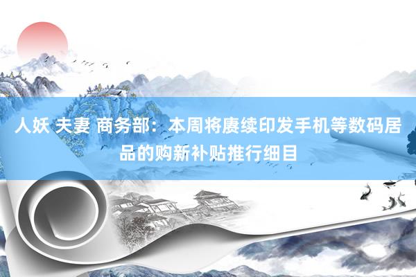 人妖 夫妻 商务部：本周将赓续印发手机等数码居品的购新补贴推行细目