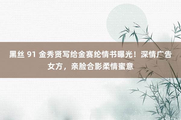 黑丝 91 金秀贤写给金赛纶情书曝光！深情广告女方，亲脸合影柔情蜜意