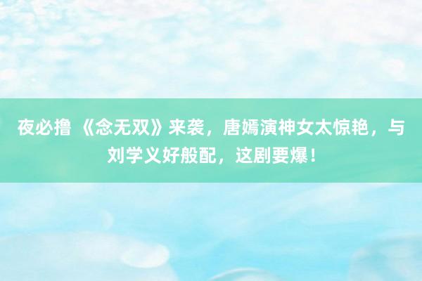 夜必撸 《念无双》来袭，唐嫣演神女太惊艳，与刘学义好般配，这剧要爆！