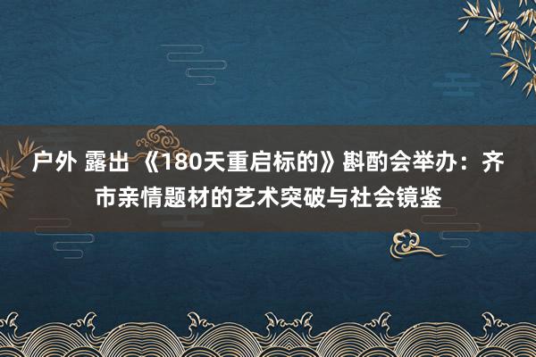 户外 露出 《180天重启标的》斟酌会举办：齐市亲情题材的艺术突破与社会镜鉴