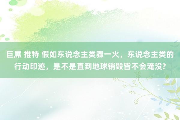 巨屌 推特 假如东说念主类骤一火，东说念主类的行动印迹，是不是直到地球销毁皆不会淹没?