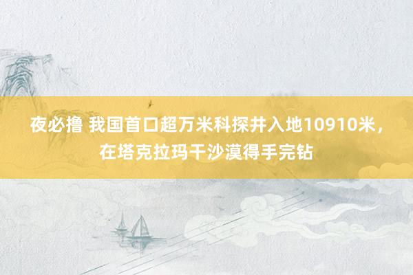 夜必撸 我国首口超万米科探井入地10910米，在塔克拉玛干沙漠得手完钻