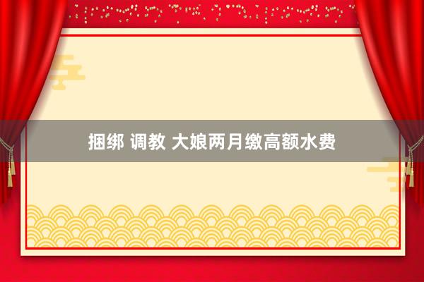 捆绑 调教 大娘两月缴高额水费