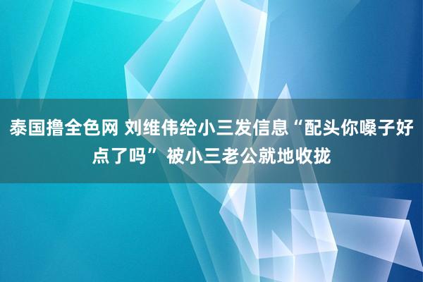 泰国撸全色网 刘维伟给小三发信息“配头你嗓子好点了吗” 被小三老公就地收拢