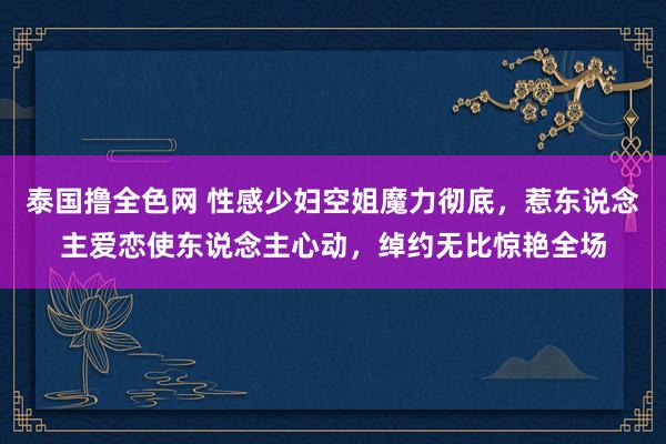 泰国撸全色网 性感少妇空姐魔力彻底，惹东说念主爱恋使东说念主心动，绰约无比惊艳全场
