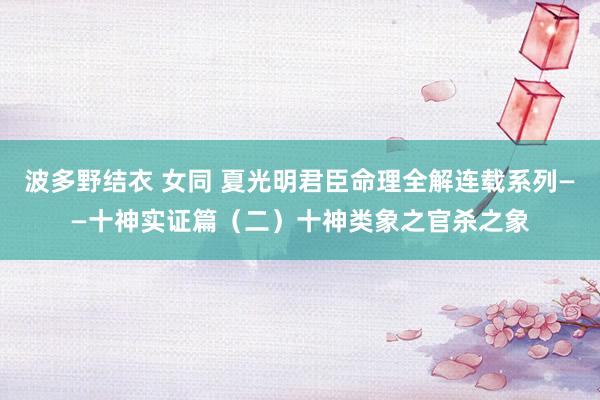 波多野结衣 女同 夏光明君臣命理全解连载系列——十神实证篇（二）十神类象之官杀之象