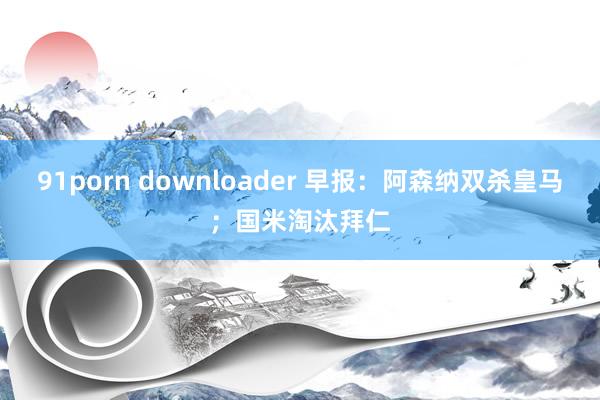 91porn downloader 早报：阿森纳双杀皇马；国米淘汰拜仁