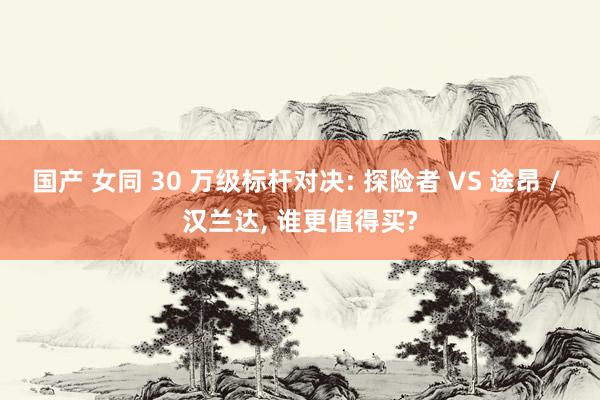 国产 女同 30 万级标杆对决: 探险者 VS 途昂 / 汉兰达， 谁更值得买?