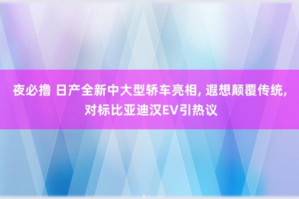 夜必撸 日产全新中大型轿车亮相， 遐想颠覆传统， 对标比亚迪汉EV引热议