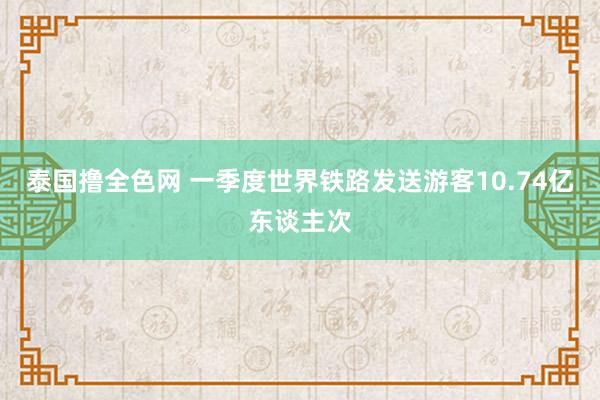 泰国撸全色网 一季度世界铁路发送游客10.74亿东谈主次