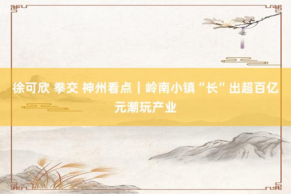 徐可欣 拳交 神州看点｜岭南小镇“长”出超百亿元潮玩产业