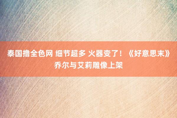 泰国撸全色网 细节超多 火器变了！《好意思末》乔尔与艾莉雕像上架