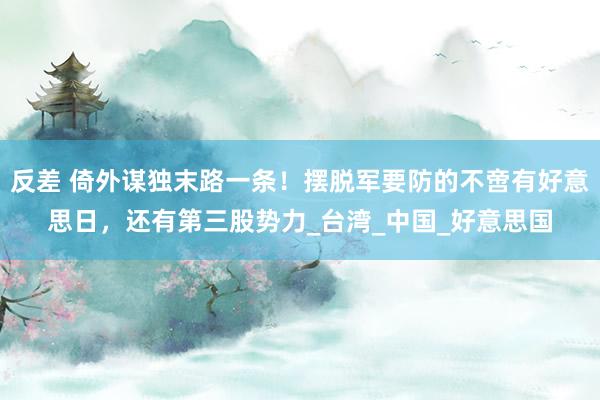 反差 倚外谋独末路一条！摆脱军要防的不啻有好意思日，还有第三股势力_台湾_中国_好意思国