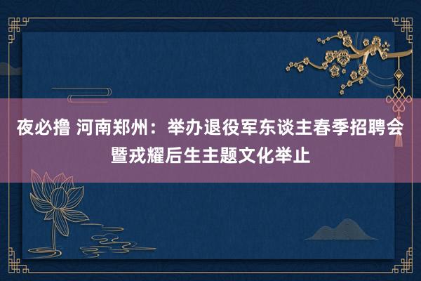 夜必撸 河南郑州：举办退役军东谈主春季招聘会暨戎耀后生主题文化举止