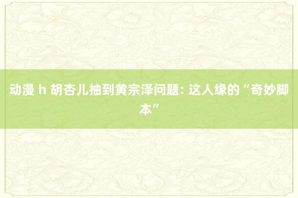 动漫 h 胡杏儿抽到黄宗泽问题: 这人缘的“奇妙脚本”