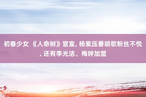 初春少女 《人命树》官宣, 杨紫压番胡歌粉丝不悦, 还有李光洁、梅婷加盟