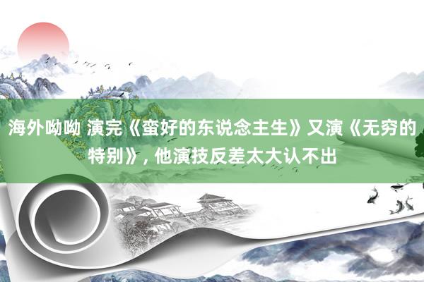 海外呦呦 演完《蛮好的东说念主生》又演《无穷的特别》， 他演技反差太大认不出
