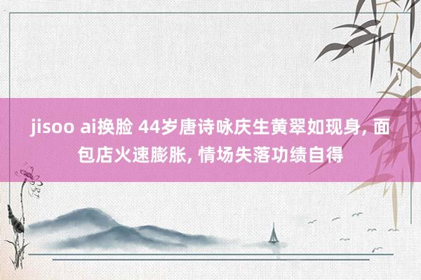 jisoo ai换脸 44岁唐诗咏庆生黄翠如现身， 面包店火速膨胀， 情场失落功绩自得