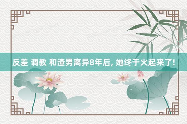 反差 调教 和渣男离异8年后， 她终于火起来了!
