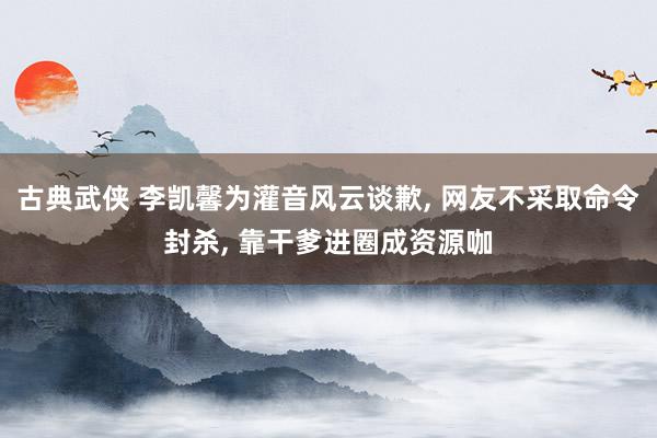 古典武侠 李凯馨为灌音风云谈歉， 网友不采取命令封杀， 靠干爹进圈成资源咖