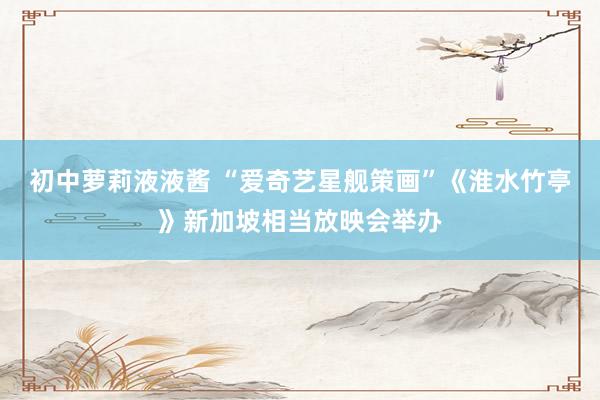 初中萝莉液液酱 “爱奇艺星舰策画”《淮水竹亭》新加坡相当放映会举办