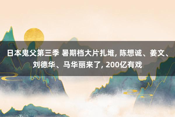 日本鬼父第三季 暑期档大片扎堆， 陈想诚、姜文、刘德华、马华丽来了， 200亿有戏