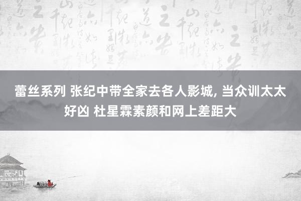 蕾丝系列 张纪中带全家去各人影城， 当众训太太好凶 杜星霖素颜和网上差距大
