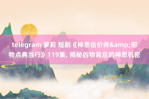 telegram 萝莉 短剧《神思估价师&邪物点典当行》119集, 揭秘凶物背后的神思机密