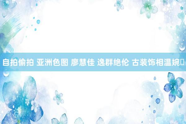 自拍偷拍 亚洲色图 廖慧佳 逸群绝伦 古装饰相温婉‌