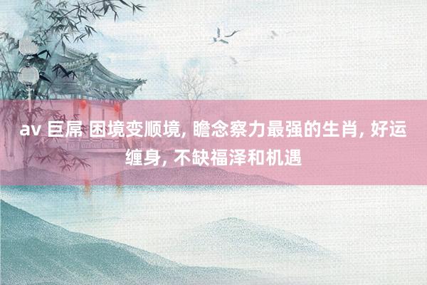 av 巨屌 困境变顺境, 瞻念察力最强的生肖, 好运缠身, 不缺福泽和机遇