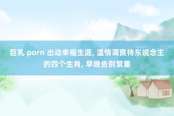 巨乳 porn 出动幸福生涯, 温情蔼良待东说念主的四个生肖, 早晚告别繁重