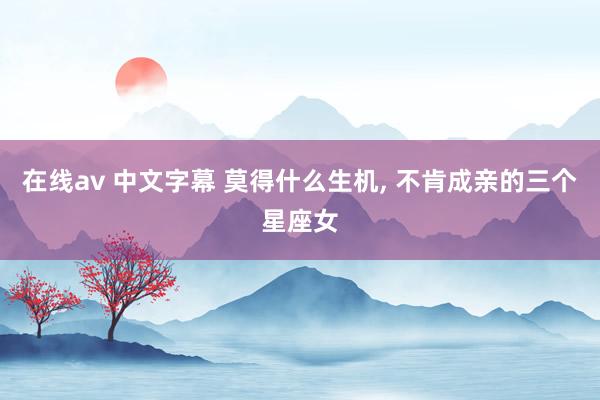 在线av 中文字幕 莫得什么生机， 不肯成亲的三个星座女