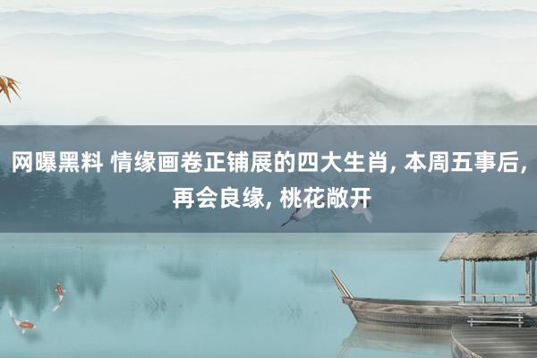 网曝黑料 情缘画卷正铺展的四大生肖, 本周五事后, 再会良缘, 桃花敞开