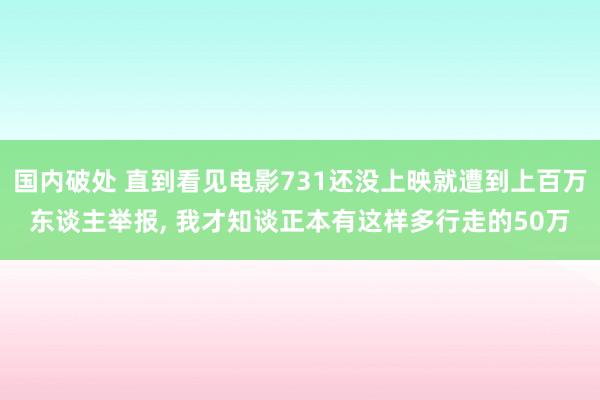 国内破处 直到看见电影731还没上映就遭到上百万东谈主举报, 我才知谈正本有这样多行走的50万